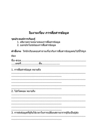 ใบงานเรือง การสื่อสารข้อมูล
                              ่
จุดประสงค์การเรียนรู้
    1. อธิบายความหมายของการสื่อสารข้อมูล
    2. บอกประโยชน์ของการสื่อสารข้อมูล

คำา ชี้แจง ให้นักเรียนตอบคำา ถามเกี่ยวกับการสื่อสารข้อมูลต่อไปนี้ให้ถูก
ต้อง
ชื่ อ -สกุ ล ....................................................................................
.....เลขที.......................ชั้น.......................
             ่

1. การสื่อสารข้อมูล หมายถึง
................................................................................................
.................................................................
................................................................................................
.................................................................
................................................................................................
.................................................................
2. โปรโตคอล หมายถึง
................................................................................................
.................................................................
................................................................................................
.................................................................
................................................................................................
.................................................................
3. การส่งข้อมูลที่ผู้รับใช้เวลาในการเปลี่ยนสถานะจากผู้รับเป็นผู้ส่ง
................................................................................................
.................................................................
 
