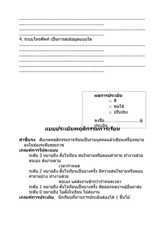 ................................................................................................
.................................................................
................................................................................................
.................................................................
4. ระบบโทรศัพท์ เป็นการส่งข้อมูลแบบใด
................................................................................................
.................................................................
................................................................................................
.................................................................
................................................................................................
.................................................................




                                                         ผลการประเมิน
                                                              o ดี
                                                              o พอใช้
                                                              o ปรับปรุง
                                                         ลงชื่อ…………………………ผู้
                                                         ประเมิน
                   แบบประเมินพฤติกรรมการเรียน
คำาชี้แจง สังเกตพฤติกรรมการเรียนเป็นรายบุคคลแล้วเขียนเครื่องหมาย
   ลงในช่องระดับคุณภาพ
เกณฑ์การให้คะแนน
      ระดับ 3 หมายถึง ตั้งใจเรียน สนใจถามหรือตอบคำาถาม ทำางานด้วย
      ตนเอง ส่งงานตาม
                      เวลากำาหนด
      ระดับ 2 หมายถึง ตั้งใจเรียนเป็นบางครั้ง มีความสนใจถามหรือตอบ
      คำาถามบ้าง ทำางานด้วย
                      ตนเอง แต่ส่งงานช้ากว่ากำาหนดเวลา
      ระดับ 1 หมายถึง ตั้งใจเรียนเป็นบางครั้ง คัดลอกผลงานผู้อื่นมาส่ง
      ระดับ 0 หมายถึง ไม่ตั้งใจเรียน ไม่ส่งงาน
เกณฑ์การประเมิน นักเรียนที่ผ่านการประเมินต้องได้ 1 ขึ้นไป
 