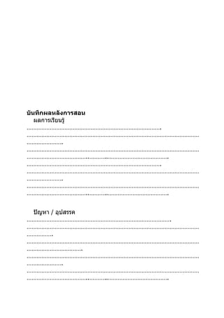 บันทึกผลหลังการสอน
   ผลการเรียนรู้
……………………………………………………………………….
……………………………………………………………………………………………
………………….
……………………………………………………………………………………………
………………………………..………..……………………………….
……………………………………………………………………….
……………………………………………………………………………………………
………………….
……………………………………………………………………………………………
………………………………..………..……………………………….


 ปัญหา / อุปสรรค
…………………………………………………………………………….
……………………………………………………………………………………………
…………….
……………………………………………………………………………………………
…………………………….
……………………………………………………………………………………………
………………….
……………………………………………………………………………………………
………………………………..………..……………………………….
 