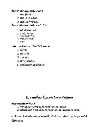 สื่อกลางที่กำาหนดเส้นทางได้
     1. สายคู่ตีเกลียว
     2. สายโคแอกเชียล
     3. สายใยแก้วนำาแสง
สื่อกลางที่กำาหนดเส้นทางไม่ได้
      1. คลื่นไมโครเวฟ
      2.   แสงอินฟราเรด
      3.   ระบบสื่อสารวิทยุ
      4.   ระบบดาวเทียม
      5.   บลูทูธ

หลักการพิจารณาเลือกใช้สื่อกลาง
    1. ต้นทุน
    2. ความเร็ว
    3. ระยะทาง
    4. สภาพแวดล้อม
    5. คามปลอดภัยของข้อมูล




                ใบงานเรื่อง สือกลางในการส่งข้อมูล
                              ่
จุดประสงค์การเรียนรู้
    1. ทราบถึงประเภทของสื่อกลางในการส่งข้อมูล
    2. อธิบายข้อดี ข้อเสียของสื่อกลางในการส่งข้อมูลแต่ละชนิด

คำาชี้แจง ให้นักเรียนตอบคำาถามเกี่ยวกับสื่อกลางในการส่งข้อมูล ต่อไป
นี้ให้ถูกต้อง
 
