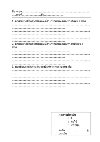 ชื่ อ -สกุ ล ....................................................................................
.....เลขที.......................ชั้น.......................
             ่

1. ยกตัวอย่างสื่อกลางประเภทที่สามารถกำาหนดเส้นทางได้มา 2 ชนิด
................................................................................................
.................................................................
................................................................................................
.................................................................
................................................................................................
.................................................................
2. ยกตัวอย่างสื่อกลางประเภทที่สามารถกำาหนดเส้นทางไม่ได้มา 2
ชนิด..........................................................................................
.......................................................................
................................................................................................
.................................................................
................................................................................................
.................................................................
3. บอกข้อแตกต่างระหว่างแสงอินฟราเรดและบลูทูธ คือ
................................................................................................
.................................................................
................................................................................................
.................................................................
................................................................................................
.................................................................




                                                         ผลการประเมิน
                                                              o ดี
                                                              o พอใช้
                                                              o ปรับปรุง
                                                         ลงชื่อ…………………………ผู้
                                                         ประเมิน
 