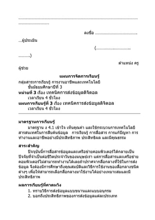 ……………………………………………………………………………………………
………………………

                                      ลงชื่อ ……………………………….
…ผู้ประเมิน
                                            (…………….…………..
……….)
                                                           ตำาแหน่ง ครู
ผู้ช่วย
                          แผนการจัดการเรียนรู้
กลุ่มสาระการเรียนรู้ การงานอาชีพและเทคโนโลยี
      ชั้นมัธยมศึกษาปีที่ 3
หน่วยที่ 3 เรื่อง เทคนิคการส่งข้อมูลดิจิตอล
      เวลาเรียน 4 ชั่วโมง
แผนการเรียนรู้ที่ 3 เรื่อง เทคนิคการส่งข้อมูลดิจิตอล
      เวลาเรียน 4 ชั่วโมง


มาตรฐานการเรียนรู้
     มาตรฐาน ง 4.1 เข้าใจ เห็นคุณค่า และใช้กระบวนการเทคโนโลยี
สารสนเทศในการสืบค้นข้อมูล การเรียนรู้ การสื่อสาร การแก้ปัญหา การ
ทำางานและอาชีพอย่างมีประสิทธิภาพ ประสิทธิผล และมีคุณธรรม
สาระสำาคัญ
      ปัจจุบันนี้การสื่อสารข้อมูลและเครือข่ายคอมพิวเตอร์ได้กลายเป็น
ปัจจัยที่จำาเป็นต่อชีวิตประจำาวันของมนุษย์เรา แต่การสื่อสารและเครือข่าย
คอมพิวเตอร์ไม่สามารถทำางานได้เลยถ้าปราศจากสื่อกลางที่ใช้ในการส่ง
ข้อมูล จึงต้องมีการศึกษาถึงคุณสมบัติและวิธีการใช้งานของสื่อกลางชนิด
ต่างๆ เพื่อให้สามารถเลือกสื่อกลางมาใช้งานได้อย่างเหมาะสมและมี
ประสิทธิภาพ
ผลการเรียนรู้ที่คาดหวัง
   1. ทราบวิธีการส่งข้อมูลแบบขนานและแบบอนุกรม
   2. บอกถึงประสิทธิภาพของการส่งข้อมูลแต่ละประเภท
 