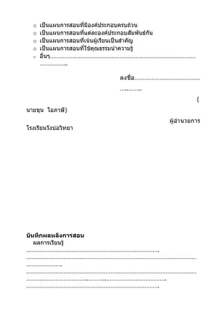 o   เป็นแผนการสอนที่มีองค์ประกอบครบถ้วน
  o   เป็นแผนการสอนที่แต่ละองค์ประกอบสัมพันธ์กัน
  o   เป็นแผนการสอนที่เน้นผู้เรียนเป็นสำาคัญ
  o   เป็นแผนการสอนที่ใช้คุณธรรมนำาความรู้
  o   อื่นๆ………………………………………………………………………………
      ……………..

                           ลงชื่ อ …………………………………
                           …..……..
                                                    (
นายขุน โอภาษี)
                                         ผู้อำา นวยการ
โรงเรียนวังบ่อวิทยา




บันทึกผลหลังการสอน
   ผลการเรียนรู้
……………………………………………………………………….
……………………………………………………………………………………………
………………….
……………………………………………………………………………………………
………………………………..………..……………………………….
……………………………………………………………………….
 