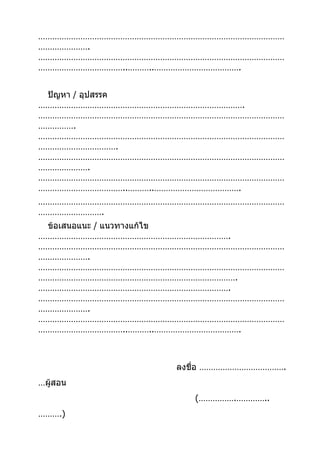 ……………………………………………………………………………………………
………………….
……………………………………………………………………………………………
………………………………..………..……………………………….


 ปัญหา / อุปสรรค
…………………………………………………………………………….
……………………………………………………………………………………………
…………….
……………………………………………………………………………………………
…………………………….
……………………………………………………………………………………………
………………….
……………………………………………………………………………………………
………………………………..………..……………………………….
……………………………………………………………………………………………
……………………….
 ข้อเสนอแนะ / แนวทางแก้ไข
……………………………………………………………………….
……………………………………………………………………………………………
………………….
……………………………………………………………………………………………
………………………………………………………………………….
……………………………………………………………………….
……………………………………………………………………………………………
………………….
……………………………………………………………………………………………
………………………………..………..……………………………….



                   ลงชื่อ ……………………………….
…ผู้สอน
                      (…………….…………..
……….)
 