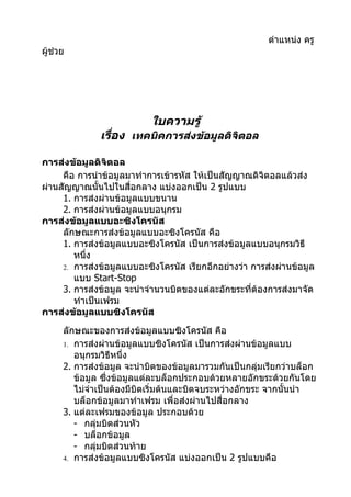 ตำาแหน่ง ครู
ผู้ช่วย




                            ใบความรู้
               เรือง เทคนิคการส่งข้อมูลดิจิตอล
                  ่

การส่งข้อมูลดิจิตอล
     คือ การนำาข้อมูลมาทำาการเข้ารหัส ให้เป็นสัญญาณดิจิตอลแล้วส่ง
ผ่านสัญญาณนั้นไปในสื่อกลาง แบ่งออกเป็น 2 รูปแบบ
     1. การส่งผ่านข้อมูลแบบขนาน
     2. การส่งผ่านข้อมูลแบบอนุกรม
การส่งข้อมูลแบบอะซิงโครนัส
     ลักษณะการส่งข้อมูลแบบอะซิงโครนัส คือ
     1. การส่งข้อมูลแบบอะซิงโครนัส เป็นการส่งข้อมูลแบบอนุกรมวิธี
        หนึ่ง
     2. การส่งข้อมูลแบบอะซิงโครนัส เรียกอีกอย่างว่า การส่งผ่านข้อมูล
        แบบ Start-Stop
     3. การส่งข้อมูล จะนำาจำานวนบิตของแต่ละอักขระที่ต้องการส่งมาจัด
        ทำาเป็นเฟรม
การส่งข้อมูลแบบซิงโครนัส
      ลักษณะของการส่งข้อมูลแบบซิงโครนัส คือ
      1. การส่งผ่านข้อมูลแบบซิงโครนัส เป็นการส่งผ่านข้อมูลแบบ
         อนุกรมวิธีหนึ่ง
      2. การส่งข้อมูล จะนำาบิตของข้อมูลมารวมกันเป็นกลุ่มเรียกว่าบล็อก
         ข้อมูล ซึ่งข้อมูลแต่ละบล็อกประกอบด้วยหลายอักขระด้วยกันโดย
         ไม่จำาเป็นต้องมีบิตเริ่มต้นและบิตจบระหว่างอักขระ จากนั้นนำา
         บล็อกข้อมูลมาทำาเฟรม เพื่อส่งผ่านไปสื่อกลาง
      3. แต่ละเฟรมของข้อมูล ประกอบด้วย
         - กลุมบิตส่วนหัว
                ่
         - บล็อกข้อมูล
         - กลุมบิตส่วนท้าย
                  ่
      4. การส่งข้อมูลแบบซิงโครนัส แบ่งออกเป็น 2 รูปแบบคือ
 