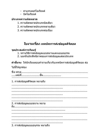 - คาแรกเตอร์โอเรียนต์
           - บิตโอเรียนต์
ประเภทความผิดพลาด
    1. ความผิดพลาดประเภทบิตเดียว
    2. ความผิดพลาดประเภทหลายเดียว
    3. ความผิดพลาดประเภทต่อเนื่อง




               ใบงานเรือง เทคนิคการส่งข้อมูลดิจิตอล
                       ่
จุดประสงค์การเรียนรู้
    1. ทราบวิธีการส่งข้อมูลแบบขนานและแบบอนุกรม
    2. บอกถึงประสิทธิภาพของการส่งข้อมูลแต่ละประเภท

คำาชี้แจง ให้นักเรียนตอบคำาถามเกี่ยวกับเทคนิคการส่งข้อมูลดิจิตอล ต่อ
ไปนีให้ถูกต้อง
    ้
ชื่ อ -สกุ ล ....................................................................................
.....เลขที.......................ชั้น.......................
             ่

1. การส่งข้อมูลดิจิตอล หมายถึง
................................................................................................
.................................................................
................................................................................................
.................................................................
................................................................................................
.................................................................
2. การส่งข้อมูลแบบขนาน หมาย
ถึง.............................................................................................
....................................................................
................................................................................................
.................................................................
................................................................................................
.................................................................
3. การส่งข้อมูลแบบอนุกรม หมายถึง
 