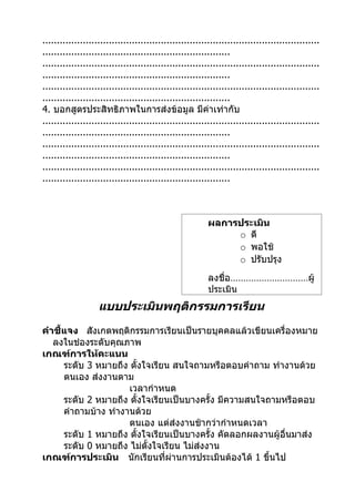 ................................................................................................
.................................................................
................................................................................................
.................................................................
................................................................................................
.................................................................
4. บอกสูตรประสิทธิภาพในการส่งข้อมูล มีค่าเท่ากับ
................................................................................................
.................................................................
................................................................................................
.................................................................
................................................................................................
.................................................................



                                                         ผลการประเมิน
                                                              o ดี
                                                              o พอใช้
                                                              o ปรับปรุง
                                                         ลงชื่อ…………………………ผู้
                                                         ประเมิน
                   แบบประเมินพฤติกรรมการเรียน
คำาชี้แจง สังเกตพฤติกรรมการเรียนเป็นรายบุคคลแล้วเขียนเครื่องหมาย
   ลงในช่องระดับคุณภาพ
เกณฑ์การให้คะแนน
      ระดับ 3 หมายถึง ตั้งใจเรียน สนใจถามหรือตอบคำาถาม ทำางานด้วย
      ตนเอง ส่งงานตาม
                      เวลากำาหนด
      ระดับ 2 หมายถึง ตั้งใจเรียนเป็นบางครั้ง มีความสนใจถามหรือตอบ
      คำาถามบ้าง ทำางานด้วย
                      ตนเอง แต่ส่งงานช้ากว่ากำาหนดเวลา
      ระดับ 1 หมายถึง ตั้งใจเรียนเป็นบางครั้ง คัดลอกผลงานผู้อื่นมาส่ง
      ระดับ 0 หมายถึง ไม่ตั้งใจเรียน ไม่ส่งงาน
เกณฑ์การประเมิน นักเรียนที่ผ่านการประเมินต้องได้ 1 ขึ้นไป
 