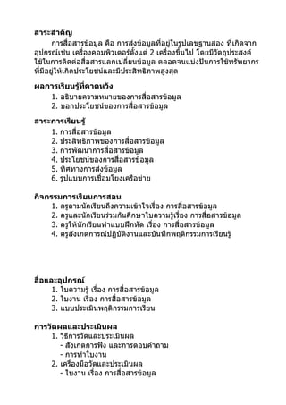 สาระสำาคัญ
       การสื่อสารข้อมูล คือ การส่งข้อมูลที่อยู่ในรูปเลขฐานสอง ที่เกิดจาก
อุปกรณ์เช่น เครื่องคอมพิวเตอร์ตั้งแต่ 2 เครื่องขึ้นไป โดยมีวัตถุประสงค์
ใช้ในการติดต่อสื่อสารแลกเปลี่ยนข้อมูล ตลอดจนแบ่งปันการใช้ทรัพยากร
ที่มีอยูให้เกิดประโยชน์และมีประสิทธิภาพสูงสุด
        ่
ผลการเรียนรู้ที่คาดหวัง
   1. อธิบายความหมายของการสื่อสารข้อมูล
   2. บอกประโยชน์ของการสื่อสารข้อมูล
สาระการเรียนรู้
    1. การสื่อสารข้อมูล
    2. ประสิทธิภาพของการสื่อสารข้อมูล
    3. การพัฒนาการสื่อสารข้อมูล
    4. ประโยชน์ของการสื่อสารข้อมูล
    5. ทิศทางการส่งข้อมูล
    6. รูปแบบการเชื่อมโยงเครือข่าย

กิจกรรมการเรียนการสอน
     1. ครูถามนักเรียนถึงความเข้าใจเรื่อง การสื่อสารข้อมูล
     2. ครูและนักเรียนร่วมกันศึกษาใบความรู้เรื่อง การสื่อสารข้อมูล
     3. ครูให้นักเรียนทำาแบบฝึกหัด เรื่อง การสื่อสารข้อมูล
     4. ครูสังเกตการณ์ปฏิบัติงานและบันทึกพฤติกรรมการเรียนรู้




สื่อและอุปกรณ์
      1. ใบความรู้ เรื่อง การสื่อสารข้อมูล
      2. ใบงาน เรื่อง การสื่อสารข้อมูล
      3. แบบประเมินพฤติกรรมการเรียน

การวัดผลและประเมินผล
    1. วิธีการวัดและประเมินผล
       - สังเกตการฟัง และการตอบคำาถาม
       - การทำาใบงาน
    2. เครื่องมือวัดและประเมินผล
       - ใบงาน เรื่อง การสื่อสารข้อมูล
 