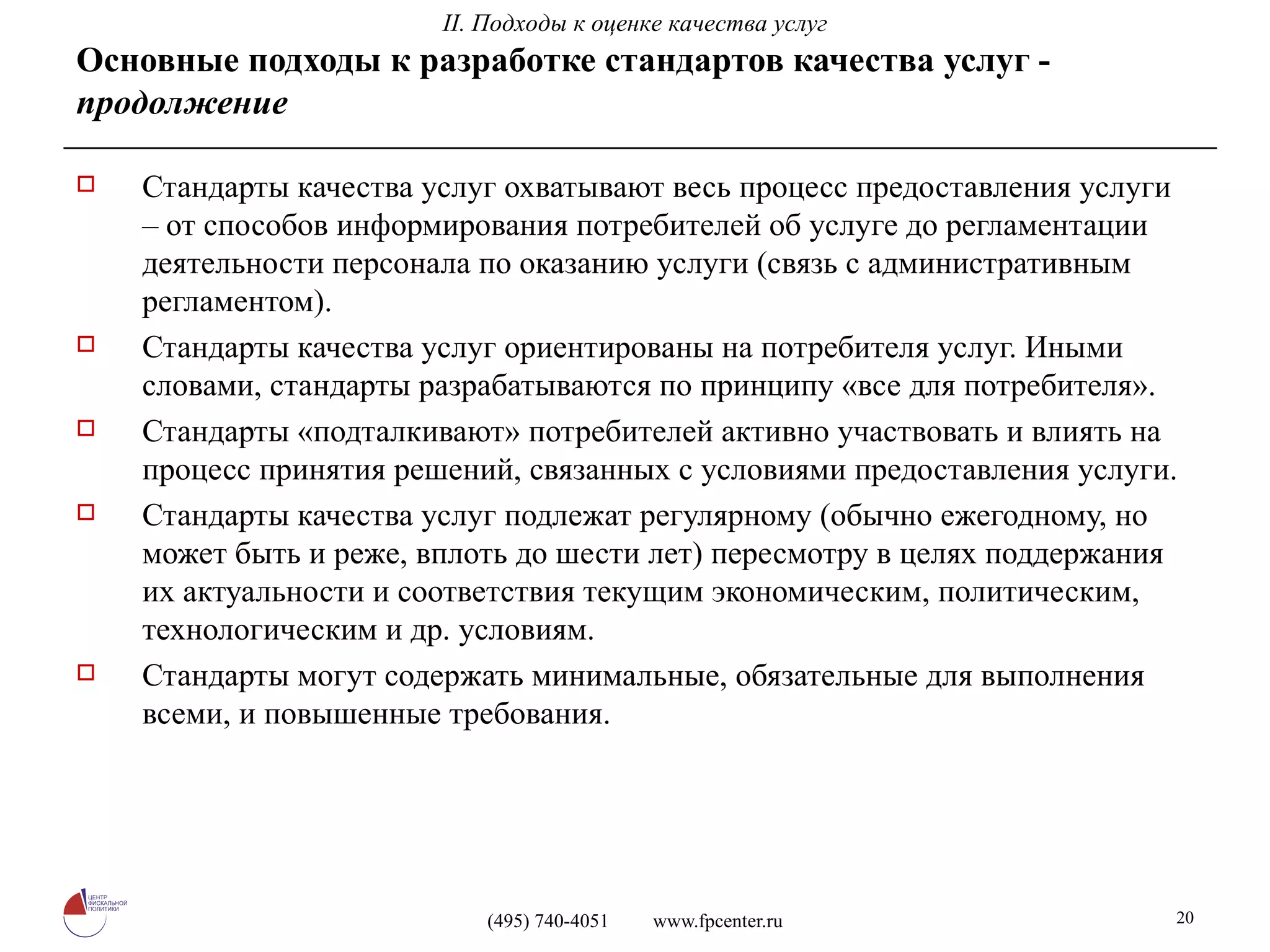 Стандарты качества услуг охватывают весь процесс предоставления услуги – от способов информирования потребителей об услуге до регламентации деятельности персонала по оказанию услуги (связь с административным регламентом). Стандарты качества услуг ориентированы на потребителя услуг. Иными словами, стандарты разрабатываются по принципу «все для потребителя». Стандарты «подталкивают» потребителей активно участвовать и влиять на процесс принятия решений, связанных с условиями предоставления услуги. Стандарты качества услуг подлежат регулярному (обычно ежегодному, но может быть и реже, вплоть до шести лет) пересмотру в целях поддержания их актуальности и соответствия текущим экономическим, политическим, технологическим и др. условиям. Стандарты могут содержать минимальные, обязательные для выполнения всеми, и повышенные требования. Основные подходы к разработке стандартов качества услуг -  продолжение II. Подходы к оценке качества услуг 