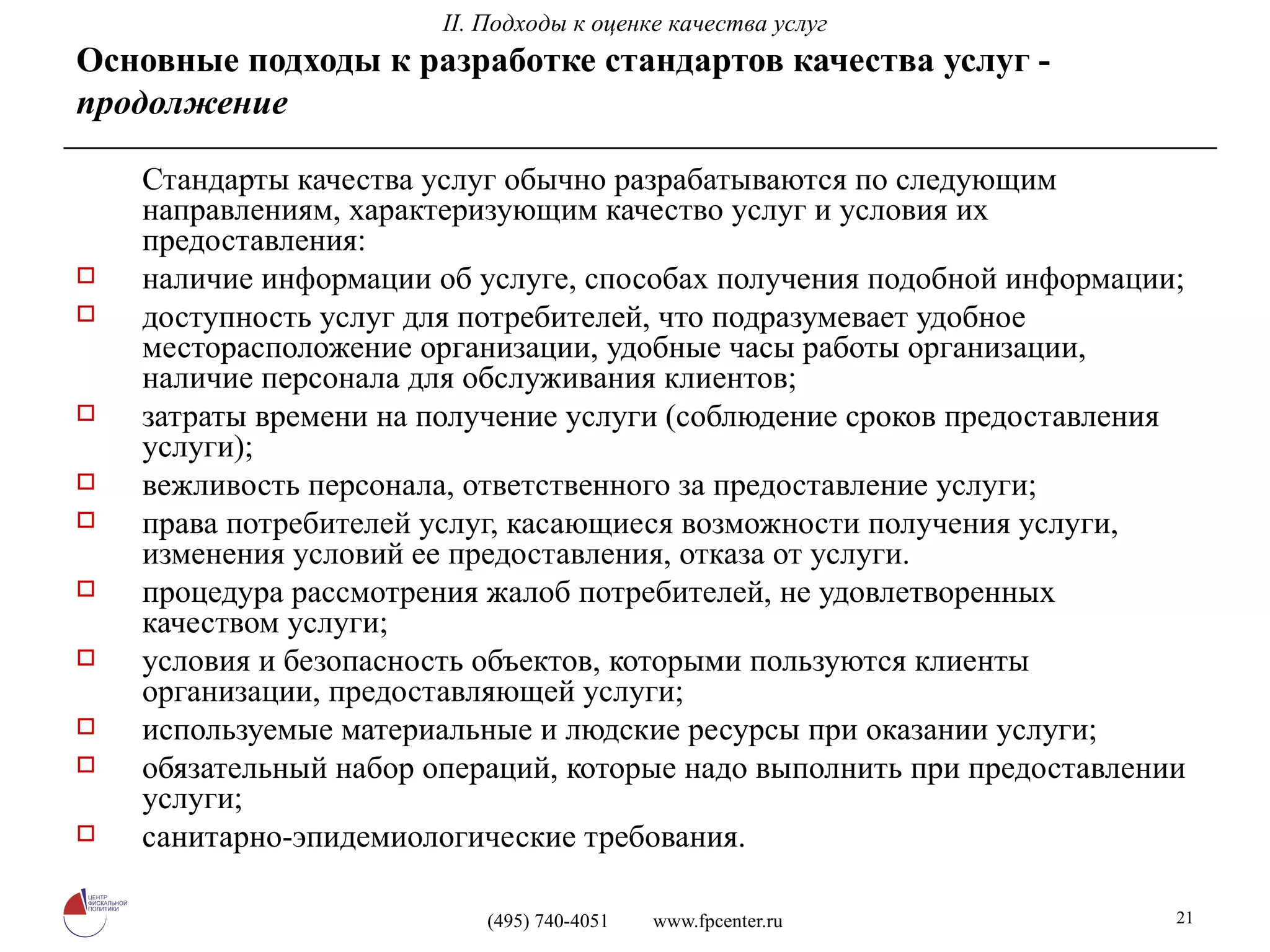 Стандарты качества услуг обычно разрабатываются по следующим направлениям, характеризующим качество услуг и условия их предоставления: наличие информации об услуге, способах получения подобной информации; доступность услуг для потребителей, что подразумевает удобное месторасположение организации, удобные часы работы организации, наличие персонала для обслуживания клиентов; затраты времени на получение услуги (соблюдение сроков предоставления услуги); вежливость персонала, ответственного за предоставление услуги; права потребителей услуг, касающиеся возможности получения услуги, изменения условий ее предоставления, отказа от услуги. процедура рассмотрения жалоб потребителей, не удовлетворенных качеством услуги; условия и безопасность объектов, которыми пользуются клиенты организации, предоставляющей услуги; используемые материальные и людские ресурсы при оказании услуги; обязательный набор операций, которые надо выполнить при предоставлении услуги; санитарно-эпидемиологические требования. Основные подходы к разработке стандартов качества услуг -  продолжение II. Подходы к оценке качества услуг 