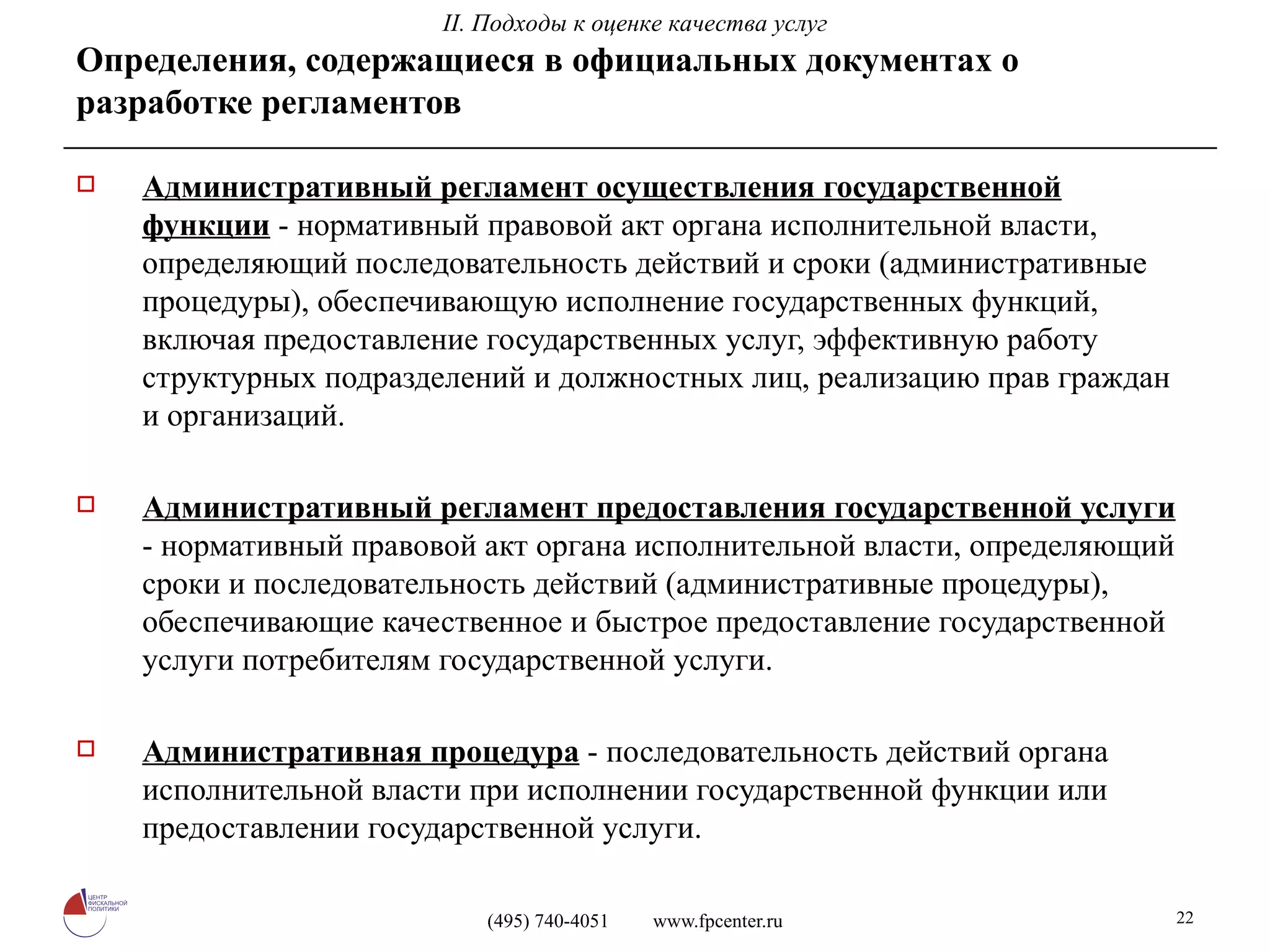 Определения, содержащиеся в официальных документах о разработке регламентов Административный регламент осуществления государственной функции  - нормативный правовой акт органа исполнительной власти, определяющий последовательность действий и сроки (административные процедуры), обеспечивающую исполнение государственных функций, включая предоставление государственных услуг, эффективную работу структурных подразделений и должностных лиц, реализацию прав граждан и организаций. Административный регламент предоставления государственной услуги  - нормативный правовой акт органа исполнительной власти, определяющий сроки и последовательность действий (административные процедуры), обеспечивающие качественное и быстрое предоставление государственной услуги потребителям государственной услуги.  Административная процедура  - последовательность действий органа исполнительной власти при исполнении государственной функции или предоставлении государственной услуги.  II. Подходы к оценке качества услуг 