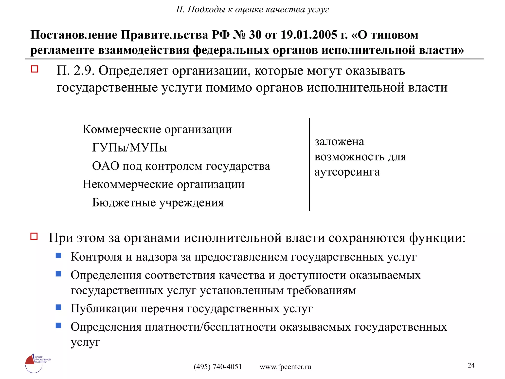Постановление Правительства РФ № 30 от 19.01.2005 г. «О типовом регламенте взаимодействия федеральных органов исполнительной власти» П. 2.9. Определяет организации, которые могут оказывать государственные услуги помимо органов исполнительной власти При этом за органами исполнительной власти сохраняются функции: Контроля и надзора за предоставлением государственных услуг Определения соответствия качества и доступности оказываемых государственных услуг установленным требованиям  Публикации перечня государственных услуг Определения платности/бесплатности оказываемых государственных услуг II. Подходы к оценке качества услуг заложена возможность для аутсорсинга Коммерческие организации ГУПы/МУПы ОАО под контролем государства Некоммерческие организации Бюджетные учреждения 