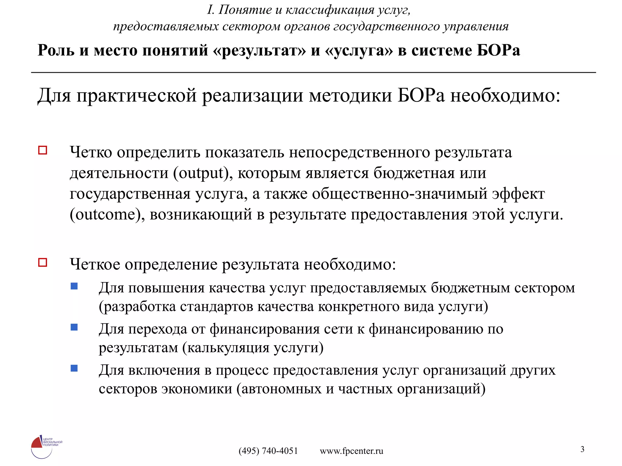 Роль и место понятий «результат» и «услуга» в системе БОРа Для практической реализации методики БОРа необходимо: Четко определить показатель непосредственного результата деятельности ( output) , которым является бюджетная или государственная услуга, а также общественно-значимый эффект ( outcome) , возникающий в результате предоставления этой услуги. Четкое определение результата необходимо: Для повышения качества услуг предоставляемых бюджетным сектором (разработка стандартов качества конкретного вида услуги) Для перехода от финансирования сети к финансированию по результатам (калькуляция услуги) Для включения в процесс предоставления услуг организаций других секторов экономики (автономных и частных организаций) I.  Понятие и классификация услуг,  предоставляемых сектором органов государственного управления 
