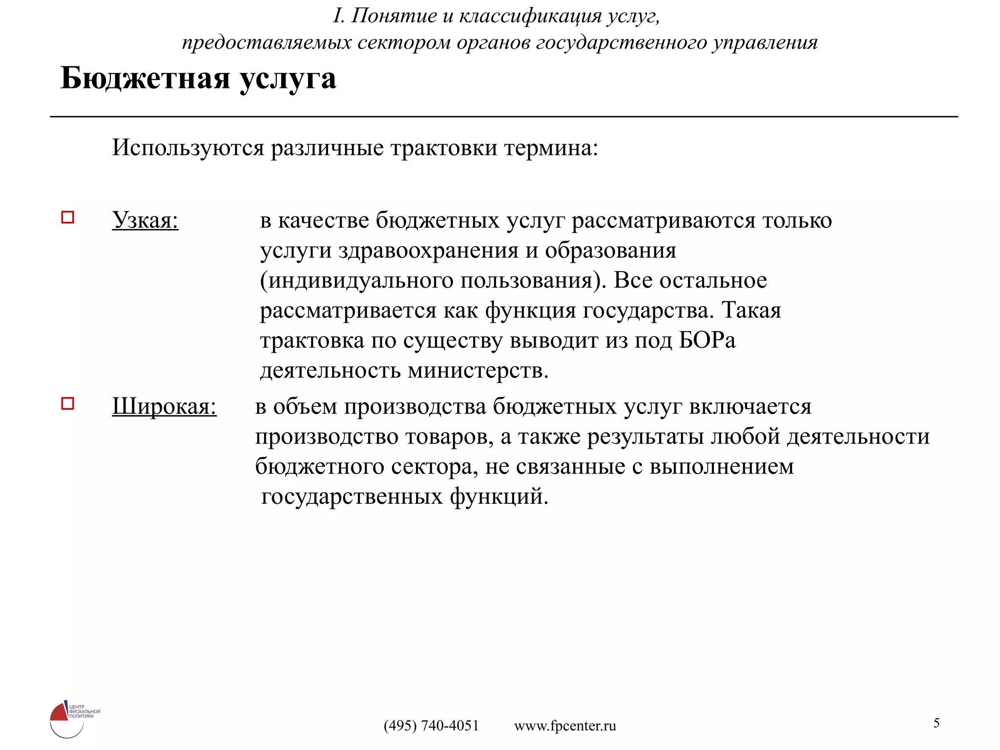 Используются различные трактовки термина: Узкая: в качестве бюджетных услуг рассматриваются только  услуги здравоохранения и образования  (индивидуального пользования). Все остальное  рассматривается как функция государства. Такая  трактовка по существу выводит из под БОРа  деятельность министерств. Широкая:   в объем производства бюджетных услуг включается    производство товаров, а также результаты любой деятельности    бюджетного сектора, не связанные с выполнением    государственных функций. Бюджетная услуга I.  Понятие и классификация услуг,  предоставляемых сектором органов государственного управления 