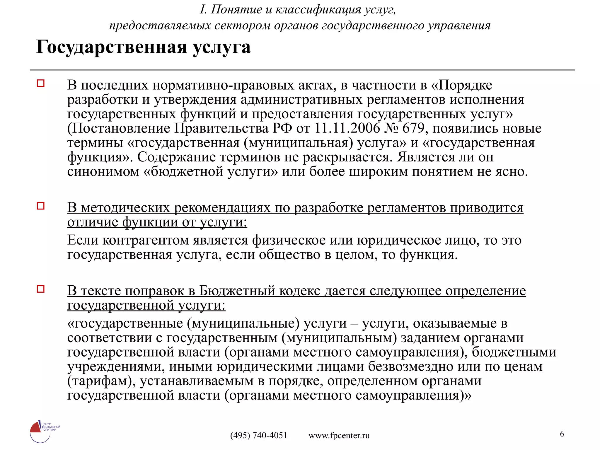 Государственная услуга В последних нормативно-правовых актах, в частности в «Порядке разработки и утверждения административных регламентов исполнения государственных функций и предоставления государственных услуг» (Постановление Правительства РФ от 11.11.2006 № 679, появились новые термины «государственная (муниципальная) услуга» и «государственная функция». Содержание терминов не раскрывается. Является ли он синонимом «бюджетной услуги» или более широким понятием не ясно. В методических рекомендациях по разработке регламентов приводится отличие функции от услуги: Если контрагентом является физическое или юридическое лицо, то это государственная услуга, если общество в целом, то функция. В тексте поправок в Бюджетный кодекс дается следующее определение государственной услуги: «государственные (муниципальные) услуги – услуги, оказываемые в соответствии с государственным (муниципальным) заданием органами государственной власти (органами местного самоуправления), бюджетными учреждениями, иными юридическими лицами безвозмездно или по ценам (тарифам), устанавливаемым в порядке, определенном органами государственной власти (органами местного самоуправления)» I.  Понятие и классификация услуг,  предоставляемых сектором органов государственного управления 
