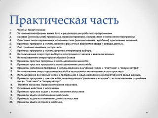Практическая частьЧасть 2. Практическая Установка платформы языка Java и редактора для работы с программамиБазовая (минимальная) программа, правила проверки, исправления и исполнения программыОписание типов переменных, основные типы (целочисленные, дробные), присвоение значений.Примеры программ с использованием различных вариантов ввода и вывода данных.Составление линейных алгоритмов.Примеры программ с использованием операторов выбора.Использование оператора выбора в программах с вводов и выводом данных.Использованием операторов выбора и блоковПримеры простых программ с использованием цикла for.Примеры простых программ с использованием цикла while.Примеры написания программ с использованием случайных чисел и "счетчика" и "аккумулятора"Использование операторов метода Math в программах математического характераИспользование случайных чисел в программах с моделированием множественного ввода данных.Примеры программ с циклом while, моделирующих "реальные ситуации" с использованием случайных чисел, "счетчика" и "аккумулятора" Понятие массива. Правила описания массивов.Основные действия с массивамиПримеры простых задач с использованием массивовПримеры задач на заполнение массивовПримеры задач на изменение данных в массивеПримеры задач на поиск в массиве.