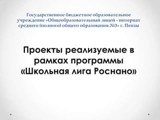 Государственное бюджетное образовательное учреждение «Общеобразовательный лицей - интернат среднего (полного) общего образования №3» г. ПензыПроекты реализуемые в рамках программы «Школьная лига Роснано»