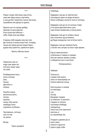 ТИТЗ ТРОЈКА
                         ***                    ТЛАПЊА
Перун пљује светлице над степу,                 Одредио сам да се против мог
сева ми пред кишу у крстима,                    последњег даха не води истрага.
и као да бог нервозно лупка прстима,            Нека слободно напусти тело и отетура.
зашобоњи ми дажд по црепу.
                                                Одредио сам да се не сагињу главе
Крупна кап по крову добује,                     и не роне двосмислене сузе,
прозор по дну оросио.                           над телом смиреним у позну јесен.
Угао усана ми обосио –
хоће твоје усне да обује.                       Одредио сам да се оперу у вину
                                                све сплачине од успомена,
У мраку собе видим свој зао лик.                да буде мамурлук лак остатку света.
До потопа и смака киша нек' потраје,
лиши ме права да ми недостајеш,                 Одредио сам да поворка ћути,
удави мој самотни, срамотни крик.               а лелек нек сачува за неко горе време.
         Крпа у облику леша
                                                Све је овим речено:
                                                и босиљак и тамјан и говори.
                         ***                    Нек ме земља прими у миру
                                                и обавезно нек и она ћути.
Најежила сам се
када сам први пут                                        Петрашевски
осетила твоје чари
на себи.
                                                ЧЕЖЊА
Разбарушена коса,                               Чешља је,
сузе у очима,                                   гледао сам власи
језа,                                           како се просијавају на
трнци,                                          тихом мајском сунцу.
дрхтање и
немир.                                          Светлуцање и немир
                                                на прозору,
Лакоћа којом                                    а ја
разносиш речи,                                  испод
песме,                                          бандере гледам
музику,                                         ту нежност и љупкост,
сваки твој шапат                                гледам ту лепоту,
пробуди неко                                    тај вихор слободе,
скривено осећање.                               заводницу,
                                                лено око што прескаче
Треперење, летење,                              светину и
шта ти све                                      не примећује ме.
не умеш.
                                                Гледам и дивим јој се
Ветар.                                          како само
                                                смело и одсутно
         Тајни вилајет
                                                седи и даје себи
                                           2
 