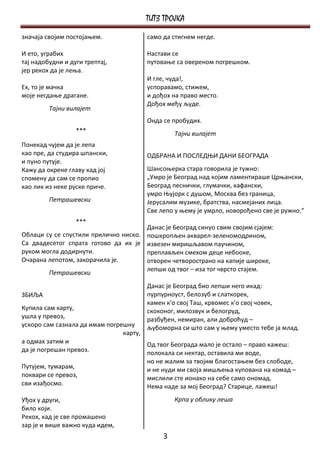 ТИТЗ ТРОЈКА
значаја својим постојањем.              само да стигнем негде.

И ето, уграбих                          Настави се
тај надобудни и дуги трептај,           путовање са овереном погрешком.
јер рекох да је лења.
                                        И гле, чуда!,
Ех, то је мачка                         успоравамo, стижем,
моје негдање драгане.                   и дођох на право место.
                                        Дођох међу људе.
         Тајни вилајет
                                        Онда се пробудих.
                  ***                            Тајни вилајет
Понекад чујем да је лепа
као пре, да студира шпански,            ОДБРАНА И ПОСЛЕДЊИ ДАНИ БЕОГРАДА
и пуно путује.
Кажу да окрене главу кад јој            Шансоњерка стара говорила је тужно:
спомену да сам се пропио                „Умро је Београд над којим ламентираше Црњански,
као лик из неке руске приче.            Београд песнички, глумачки, кафански,
                                        умро Њујорк с душом, Москва без граница,
         Петрашевски                    Јерусалим музике, братства, насмејаних лица.
                                        Све лепо у њему је умрло, новорођено све је ружно.“
                  ***
                                        Данас је Београд синуо свим својим сјајем:
Облаци су се спустили прилично ниско.   пошкропљен акварел-зеленомодрином,
Са двадесетог спрата готово да их је    извезен миришљавом паучином,
руком могла додирнути.                  преплављен смехом деце небооке,
Очарана лепотом, закорачила је.         отворен четворострано на капије широке,
                                        лепши од твог – иза тог чврсто стајем.
         Петрашевски
                                        Данас је Београд био лепши него икад:
ЗБИЉА                                   пурпурноуст, белозуб и слаткорек,
                                        камен к'о свој Таш, крвомес к'о свој човек,
Купила сам карту,                       скоконог, милозвук и белогруд,
ушла у превоз,                          разбуђен, немиран, али доброћуд –
ускоро сам сазнала да имам погрешну     љубоморна си што сам у њему уместо тебе ја млад.
                                карту,
а одмах затим и                        Од твог Београда мало је остало – право кажеш:
да је погрешан превоз.                 полокала си нектар, оставила ми воде,
                                       но не жалим за твојим благостањем без слободе,
Путујем, тумарам,                      и не нуди ми своја мишљења купована на комад –
поквари се превоз,                     мислили сте ионако на себе само ономад.
сви изађосмо.                          Нема наде за мој Београд? Старице, лажеш!
Уђох у други,                                    Крпа у облику леша
било који.
Рекох, кад је све промашено
зар је и више важно куда идем,
                                             3
 