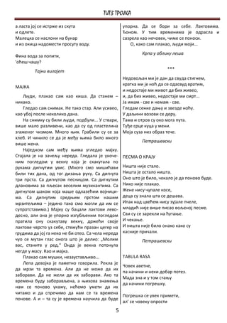 ТИТЗ ТРОЈКА
а ласта јој се истрже из скута                      упорна. Да се бори за себе. Лактовима.
и одлете.                                           Ђоном. У тим временима је одрасла и
Малецка се наслони на бунар                         сазрела као нечовек, чиме се поноси.
и из окица надомести просуту воду.                     О, како сам плакао, људи моји...
                                                             Крпа у облику леша
Фина вода за попити,
'оћеш чашу?
         Тајни вилајет                                                  ***
                                                    Недовољан ми је дан да свуда стигнем,
                                                    кратка ми је ноћ да се одасвуд вратим,
МАЈКА
                                                    и недостаје ми живот да бих живео,
    Људи, плакао сам као киша. Да станем –          и, да бих живео, недостаје ми смрт...
никако.                                             Ја имам - све и немам - све.
    Гледао сам снимак. Не тако стар. Али усивео,    Гледам сенке дању и звезде ноћу.
као убој после неколико дана.                       У даљини возови се деру.
    На снимку су били људи, подбули... У ствари,    Тама и отров су око мога пута.
више мало разливени, као да су од пластелина        Туђе срце куца у мени.
згаженог чизмом. Много њих. Грабили су се за        Моја суза низ образ тече.
хлеб. И чинило се да је међу њима било много
                                                             Петрашевски
више жена.
    Наједном сам међу њима угледао мајку.
Стајала је на зачељу нереда. Гледала је укоче-      ПЕСМА О КРАЈУ
ним погледом у векну која је скакутала по
рукама дигнутим увис. (Много смо мишићави           Ништа није стало.
били тих дана, од тог дизања руку. Са дигнута       Ништа је остало ништа.
три прста. Са дигнутом песницом. Са дигнутим        Оно што је било, чекало је да поново буде.
длановима за пљесак веселим музикантима. Са         Нико није плакао.
дигнутом шаком која маше одлазећим војници-         Жене нису чупале косе,
ма. Са дигнутим средњим прстом нашим                деца су знала шта се дешава.
мрзитељима – једино тако смо могли да им се         Ипак над цвећем нису зујале пчеле,
супротставимо.) Мајку су бацали лактови лево-       младић није више писао вољеној песме.
десно, али она је упорно изгубљеним погледом        Сви су се зарекли на ћутање.
пратила ону скакутаву векну, држећи своје           И чекање.
лактове чврсто уз себе, стежући празан цегер на     И ништа није било онако како су
грудима да јој га неко не би отео. Са чела нереда   касније причали.
чуо се мутан глас онога што је делио: „Молим                 Петрашевски
вас, станите у ред.“ Онда је векна потонула
негде у масу. Као и мајка.
    Плакао сам мушки, незаустављиво...              TABULA RASA
    Лепа девојка је паметно говорила. Рекла је
                                                    Човек аветне,
да мрзи та времена. Али да не може да их
                                                    па начини и неки добар потез.
заборави. Да не жели да их заборави. Ако та
                                                    Мада зна и у том стању
времена буду заборављена, а њихова знамења
                                                    да начини погрешку.
нам се поново укажу, нећемо умети да их
читамо и да спречимо да нам се та времена
                                                    Погрешка се увек примети,
понове. А и – та су је времена научила да буде
                                                    ал' се човеку опрости
                                               5
 