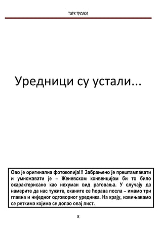 ТИТЗ ТРОЈКА




 Уредници су устали...




Ово је оригинална фотокопија!!! Забрањено је прештампавати
и умножавати је – Женевском конвенцијом би то било
окарактерисано као нехуман вид ратовања. У случају да
намерите да нас тужите, оканите се ћорава посла – имамо три
главна и ниједног одговорног уредника. На крају, извињавамо
се реткима којима се допао овај лист.

                            8
 