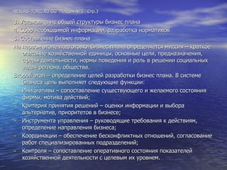 RESURS-TORG.RU.GG  Лекция №3  Стр.3 3. Установление общей структуры бизнес плана 4. Сбор необходимой информации, разработка нормативов 5. Составление бизнес плана На первом этапе подготовки бизнес плана определяется миссия – краткое описание хозяйственной единицы, основные цели, предназначения, сферы деятельности, нормы поведения и роль в решении социальных задач региона, общества. Второй этап – определение целей разработки бизнес плана. В системе бизнеса цель выполняет следующие функции: Инициативы – сопоставление существующего и желаемого состояния фирмы, мотива действий; Критерия принятия решений – оценки информации и выбора альтернатив, приоритетов в бизнесе; Инструмента управления – руководящие требования к действиям, определение направления бизнеса; Координации – обеспечение бесконфликтных отношений, согласование работ специализированных подразделений; Контроля – сопоставление оперативного состояния показателей хозяйственной деятельности с целевым их уровнем. 