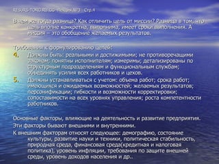 RESURS-TORG.RU.GG  Лекция №3  Стр.4 В чем же тогда разница? Как отличить цель от миссии? Разница в том, что цель вполне конкретна, выполнима, имеет сроки выполнения. А миссия – это обобщение желаемых результатов. Требования к формулированию целей: Должны быть: реальными и достижимыми; не противоречащими законам; понятны исполнителям; измеримы; детализированы по структурным подразделениям и функциональным службам; объединять усилия всех работников и цехов. Должны устанавливаться с учетом: объема работ; срока работ; имеющихся и ожидаемых возможностей; желаемых результатов; персонификации; гибкости и возможности корректировки; сопоставимости на всех уровнях управления; роста компетентности работников. Основные факторы, влияющие на деятельность и развитие предприятия. Эти факторы бывают внешними и внутренними. К внешним факторам относят следующее: демографию, состояние культуры, развитие науки и техники, политическая стабильность, природная среда, финансовая среда(кредитная и налоговая политика), уровень инфляции, требования по защите внешней среды, уровень доходов населения и др.. 