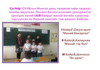 "Go Help" ОУХБ -ын Монгол дахь төлөөлөгчийн газраас
зохион явуулсан "Зохион бичлэг ,шүлгийн уралдаан "-д
  оролцон эхний I,II,III байрыг манай ангийн сурагчид
  тэргүүлсэн нь бидний хамгийн том амжилт байлаа .


                                  I Байр :Г .Оюунгэрэл
                                   "Миний бахархал "

                                  II Байр :А .Халиунаа
                                     "Манай гэр бүл "


                                  III Байр :Б .Шинэхүү
                                        "Эх орон "
 