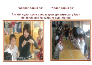 "Хөөрөг барих ёс "   "Хадаг барих ёс "

Ангийн сурагчдын дунд шүрэн урлалын дугуйлан
      хичээллүүлж их зүйлийг сурч байна .
 