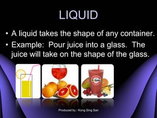 LIQUID
? A liquid takes the shape of any container.
? Example: Pour juice into a glass. The
  juice will take on the shape of the glass.




               Produced by : Kong Sing San
 