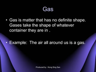 Gas
? Gas is matter that has no definite shape.
  Gases take the shape of whatever
  container they are in .

? Example: The air all around us is a gas.




                Produced by : Kong Sing San
 