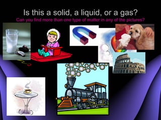 Is this a solid, a liquid, or a gas?
Can you find more than one type of matter in any of the pictures?




                      Produced by : Kong Sing San
 