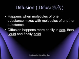 Diffusion ( Difusi )
? Happens when molecules of one
  substance mixes with molecules of another
  substance.
? Diffusion happens more easily in gas, then
  liquid and finally solid.




               Produced by : Kong Sing San
 