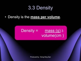 3.3 Density
? Density is the mass per volume.


         Density =            mass (g) 3
                            volume(cm )




              Produced by : Kong Sing San
 