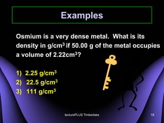 Examples

Osmium is a very dense metal. What is its
density in g/cm3 if 50.00 g of the metal occupies
a volume of 2.22cm3?

1) 2.25 g/cm3
2) 22.5 g/cm3
3) 111 g/cm3


                lecturePLUS Timberlake       18
 