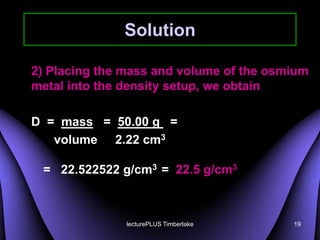 Solution

2) Placing the mass and volume of the osmium
metal into the density setup, we obtain

D = mass = 50.00 g =
   volume 2.22 cm3

 = 22.522522 g/cm3 = 22.5 g/cm3



               lecturePLUS Timberlake    19
 