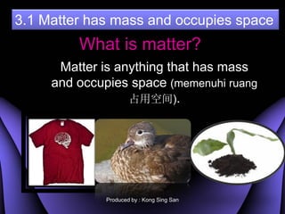 3.1 Matter has mass and occupies space
         What is matter?
      Matter is anything that has mass
     and occupies space (memenuhi ruang
                  ռÿռ).




              Produced by : Kong Sing San
 