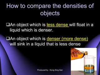 How to compare the densities of
          objects
?An object which is less dense will float in a
 liquid which is denser.
?An object which is denser (more dense)
 will sink in a liquid that is less dense




                Produced by : Kong Sing San
 