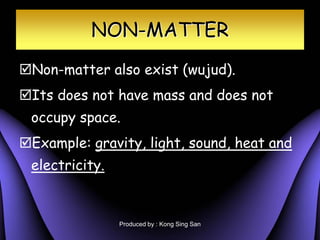 NON-MATTER
?Non-matter also exist (wujud).
?Its does not have mass and does not
 occupy space.
?Example: gravity, light, sound, heat and
 electricity.


                Produced by : Kong Sing San
 