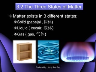 3.2 The Three States of Matter
?Matter exists in 3 different states:
  ?Solid (pepejal , )
  ?Liquid ( cecair, Һ)
  ?Gas ( gas, )




              Produced by : Kong Sing San
 