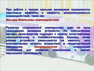 При работе с такими малыми размерами проявляются квантовые эффекты и эффекты межмолекулярных взаимодействий, такие как  Ван-дер-Ваальсовы взаимодействия  Развитие современной  электроники  идет по пути уменьшения размеров устройств. Но классические методы производства подходят к своему естественному экономическому и технологическому барьеру, когда размер устройств уменьшается на немного, зато экономические затраты возрастают в геометрической прогрессии. Нанотехнология  – следующий логический шаг развития электроники и других наукоемких производств. 