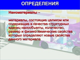 Наноматериалы  –  материалы, состоящие целиком или  содержащие в качестве структурных единиц нанообъекты, количество, размер и физико-химические свойства которых определяют новые свойства данного материала ОПРЕДЕЛЕНИЯ 