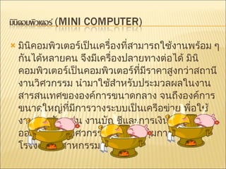 มินิคอมพิวเตอร์เป็นเครื่องที่สามารถใช้งานพร้อม ๆ กันได้หลายคน จึงมีเครื่องปลายทางต่อได้ มินิคอมพิวเตอร์เป็นคอมพิวเตอร์ที่มีราคาสูงกว่าสถานีงานวิศวกรรม นำมาใช้สำหรับประมวลผลในงานสารสนเทศขององค์การขนาดกลาง จนถึงองค์การขนาดใหญ่ที่มีการวางระบบเป็นเครือข่ายเพื่อใช้งานร่วมกัน เช่น งานบัญชีและการเงิน งานออกแบบทางวิศวกรรม งานควบคุมการผลิตในโรงงานอุตสาหกรรม  