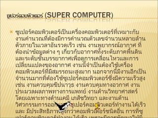 ซูเปอร์คอมพิวเตอร์เป็นเครื่องคอมพิวเตอร์ที่เหมาะกับงานคำนวณที่ต้องมีการคำนวณตัวเลขจำนวนหลายล้านตัวภายในเวลาอันรวดเร็ว เช่น งานพยากรณ์อากาศ ที่ต้องนำข้อมูลต่าง ๆ เกี่ยวกับอากาศทั้งระดับภาคพื้นดิน และระดับชั้นบรรยากาศเพื่อดูการเคลื่อนไหวและการเปลี่ยนแปลงของอากาศ งานนี้จำเป็นต้องใช้เครื่องคอมพิวเตอร์ที่มีสมรรถนะสูงมาก นอกจากนี้มีงานอีกเป็นจำนวนมากที่ต้องใช้ซูเปอร์คอมพิวเตอร์ซึ่งมีความเร็วสูง เช่น งานควบคุมขีปนาวุธ งานควบคุมทางอวกาศ งานประมวลผลภาพทางการแพทย์ งานด้านวิทยาศาสตร์ โดยเฉพาะทางด้านเคมี เภสัชวิทยา และงานด้านวิศวกรรมการออกแบบ ซูเปอร์คอมพิวเตอร์ทำงานได้เร็ว และ มีประสิทธิภาพสูงกว่าคอมพิวเตอร์ชนิดอื่น การที่ซูเปอร์คอมพิวเตอร์ทำงานได้เร็ว เพราะมีการพัฒนาให้มีโครงสร้างการคำนวณพิเศษ เช่นการคำนวณแบบขนานที่เรียกว่า เอ็มพีพี  (Massively Parallel Processing : MPP)  ซึ่งเป็นการคำนวณที่กระทำกับข้อมูลหลาย ๆ ตัวในเวลาเดียวกัน 