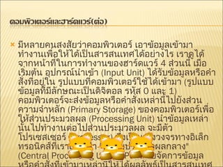 มีหลายคนสงสัยว่าคอมพิวเตอร์ เอาข้อมูลเข้ามาทำงานเพื่อให้ได้เป็นสารสนเทศได้อย่างไร เราดูได้จากหน้าที่ในการทำงานของฮาร์ดแวร์   4  ส่วนนี้ เมื่อเริ่มต้น อุปกรณ์นำเข้า   (Input Unit)  ได้รับข้อมูลหรือคำสั่งที่อยู่ใน รูปแบบที่คอมพิวเตอร์ใช้ได้เข้ามา   ( รูปแบบข้อมูลที่มีลักษณะเป็นดิจิตอล รหัส   0  และ   1)  คอมพิวเตอร์จะส่งข้อมูลหรือคำสั่งเหล่านี้ไปยังส่วนความจำหลัก   (Primary Storage)  ของคอมพิวเตอร์เพื่อให้ส่วนประมวลผล   (Processing Unit)  นำข้อมูลเหล่านั้นไปทำงานต่อไปส่วนประมวลผล จะมีตัวโปรเซสเซอร์   (Processor)  ซึ่งเป็นแผงวงจรทางอิเล็กทรอนิคส์ที่เราเรียกว่า   " หน่วยประมวลผลกลาง " (Central Processing Unit : CPU)  คอยจัดการข้อมูล หรือคำสั่งที่เข้ามาเหล่านี้ให้ได้ผลลัพธ์เป็นสารสนเทศที่คนต้องการ เมื่อได้ผลลัพธ์มาก็จะนำมาแสดงในส่วนแสดงผลลัพธ์   (Output Unit)  โดยผ่านอุปกรณ์ เช่น จอภาพ เครื่องพิมพ์ เป็นต้น 