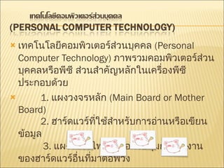 เทคโนโลยีคอมพิวเตอร์ส่วนบุคคล   (Personal Computer Technology)  ภาพรวมคอมพิวเตอร์ส่วนบุคคลหรือพีซี ส่วนสำคัญหลักในเครื่องพีซีประกอบด้วย           1.  แผงวงจรหลัก   (Main Board or Mother Board)           2.  ฮาร์ดแวร์ที่ใช้สำหรับการอ่านหรือเขียนข้อมูล             3.  แผงวงจรไฟฟ้าเพื่อควบคุมการทำงานของฮาร์ดแวร์อื่นที่มาต่อพ่วง 