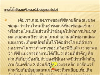          เดิมเราเคยมองภาพของพีซีตามลักษณะของข้อมูล ว่าส่วนไหนเป็นฮาร์ดแวร์ที่นำข้อมูลเข้ามาหรือส่วนไหนเป็นส่วนที่นำข้อมูลไปทำการประมวลผล ตลอดจนถึงว่าส่วนไหนนำเอาผลลัพธ์มาแสดงและเราจะเก็บผลลัพธ์นั้นไว้ได้อย่างไร แต่ถ้าเรามองภาพในการทำงานของเครื่องพีซีแล้ว เราจะพบว่า พีซี แบ่งการทำงานได้เป็น   2  ส่วนที่สำคัญ คือ ส่วนที่เกี่ยวข้องกับตัวของพีซีเอง จะมีส่วนที่สำคัญภายในเครื่อง   3  ส่วนคือ แผงวงจรหลัก ฮาร์ดแวร์สำหรับเก็บข้อมูลและแผงวงจรที่มาเสียบเพิ่มเติม กับอีกส่วนหนึ่งจะเป็นฮาร์ดแวร์หรืออุปกรณ์รอบข้าง   (Peripherals)  ได้แก่ คีย์บอร์ด เมาส์ จอภาพ เครื่องพิมพ์และสแกนเนอร์ 