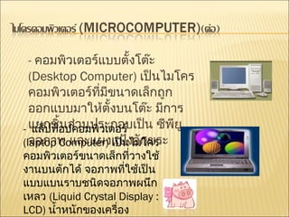 -  คอมพิวเตอร์แบบตั้งโต๊ะ   (Desktop Computer)  เป็นไมโครคอมพิวเตอร์ที่มีขนาดเล็กถูกออกแบบมาให้ตั้งบนโต๊ะ มีการแยกชิ้นส่วนประกอบเป็น ซีพียู จอภาพ และแผงแป้งอักขระ  -  แล็ปท็อปคอมพิวเตอร์   (laptop Computer)  เป็นไมโครคอมพิวเตอร์ขนาดเล็กที่วางใช้งานบนตักได้ จอภาพที่ใช้เป็นแบบแบนราบชนิดจอภาพผนึกเหลว  (Liquid Crystal Display : LCD)  น้ำหนักของเครื่องประมาณ  3-8  กิโลกรัม  