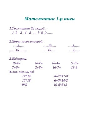 Математик 1­р анги

1.Тоог нөхөж бичээрэй.
   1  2   3   4   5  .... 7  8  9 ......
 
2.Хөрш тоог олоорой.
    .....5.....                     ......13.....             .....8......  
.......15.........                 …..19......            …..2.....

3.Бодоорой.
    9+4=                5+7=          13­4=           11­3=
   7+6=                 2+8=           16­7=           18­9 
4.<=> аль нь вэ?
              12*14                          3+7*11­3              
              16*18                          6+3*14­2
              9*9                             10­5*5+5
 