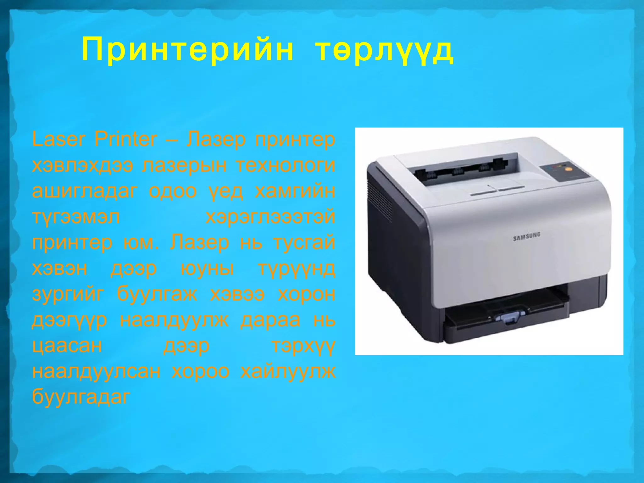 Принтерийн төрлүүд

Laser Printer – Лазер принтер
хэвлэхдээ лазерын технологи
ашигладаг одоо үед хамгийн
түгээмэл          хэрэглэээтэй
принтер юм. Лазер нь тусгай
хэвэн дээр юуны түрүүнд
зургийг буулгаж хэвээ хорон
дээгүүр наалдуулж дараа нь
цаасан        дээр      тэрхүү
наалдуулсан хороо хайлуулж
буулгадаг
 